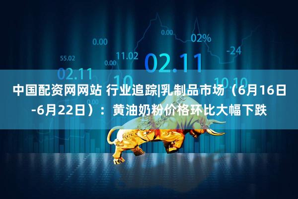 中国配资网网站 行业追踪|乳制品市场（6月16日-6月22日）：黄油奶粉价格环比大幅下跌