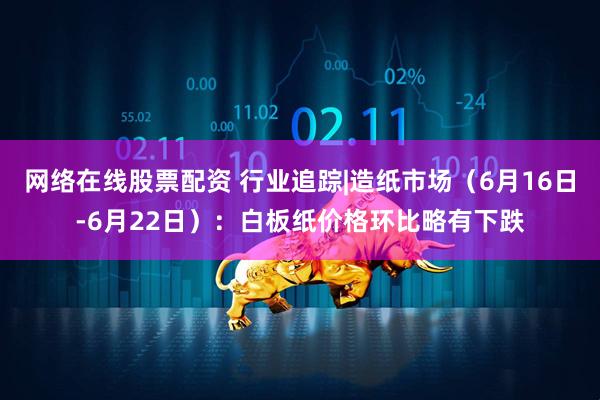网络在线股票配资 行业追踪|造纸市场（6月16日-6月22日）：白板纸价格环比略有下跌