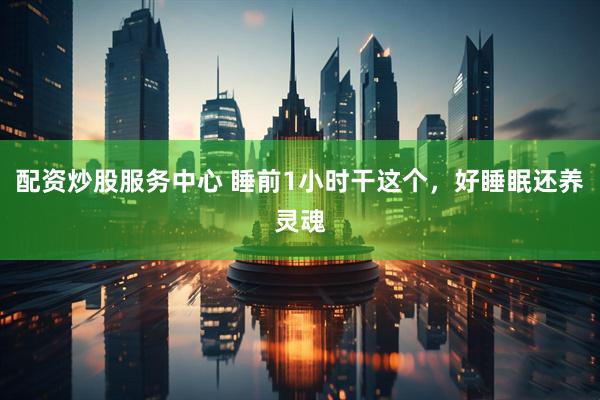 配资炒股服务中心 睡前1小时干这个，好睡眠还养灵魂