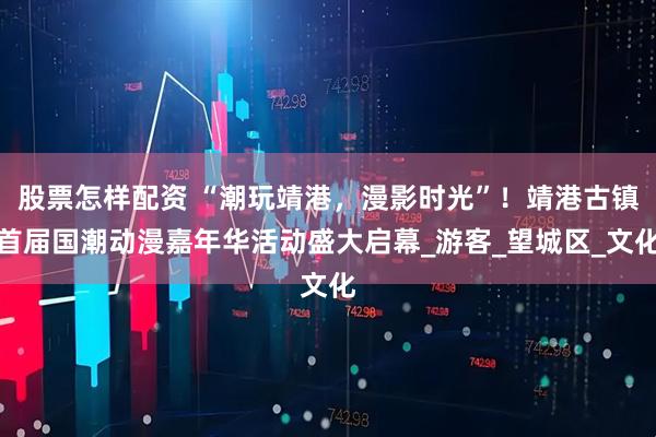 股票怎样配资 “潮玩靖港，漫影时光”！靖港古镇首届国潮动漫嘉年华活动盛大启幕_游客_望城区_文化