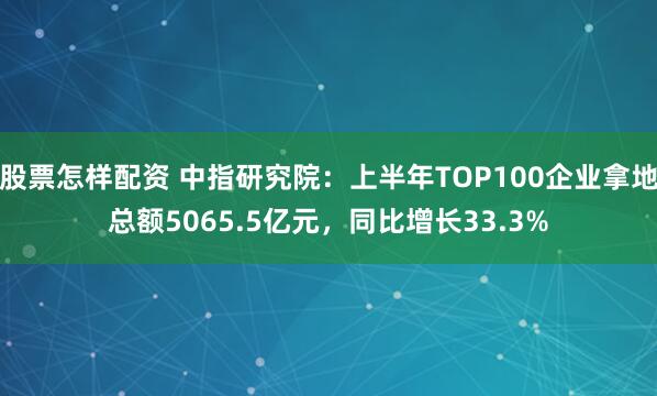 股票怎样配资 中指研究院：上半年TOP100企业拿地总额5065.5亿元，同比增长33.3%