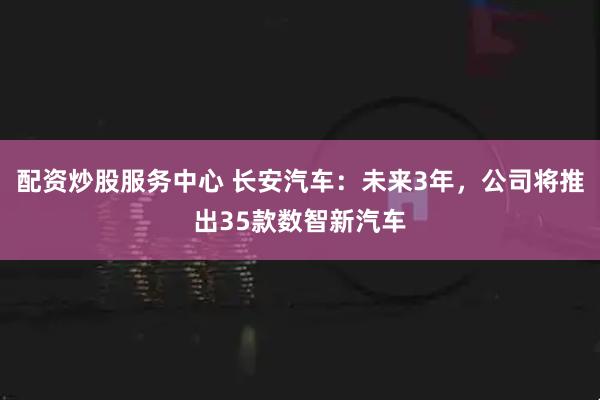 配资炒股服务中心 长安汽车：未来3年，公司将推出35款数智新汽车