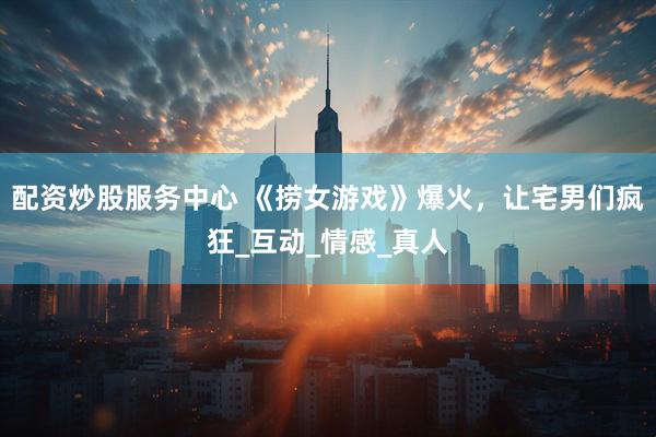 配资炒股服务中心 《捞女游戏》爆火，让宅男们疯狂_互动_情感_真人