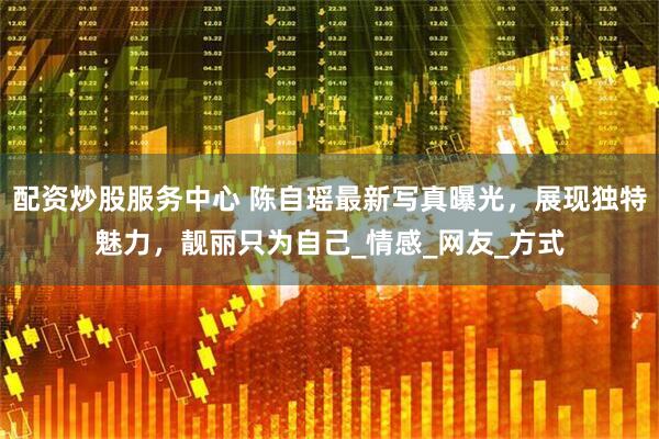 配资炒股服务中心 陈自瑶最新写真曝光，展现独特魅力，靓丽只为自己_情感_网友_方式