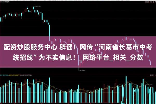 配资炒股服务中心 辟谣！网传“河南省长葛市中考统招线”为不实信息！_网络平台_相关_分数