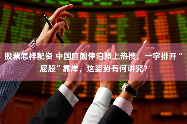 股票怎样配资 中国巨舰停泊照上热搜，一字排开“屁股”靠岸，这姿势有何讲究？