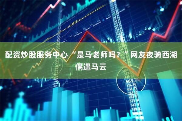 配资炒股服务中心 “是马老师吗？”网友夜骑西湖偶遇马云