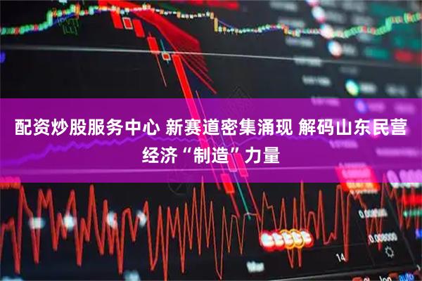 配资炒股服务中心 新赛道密集涌现 解码山东民营经济“制造”力量