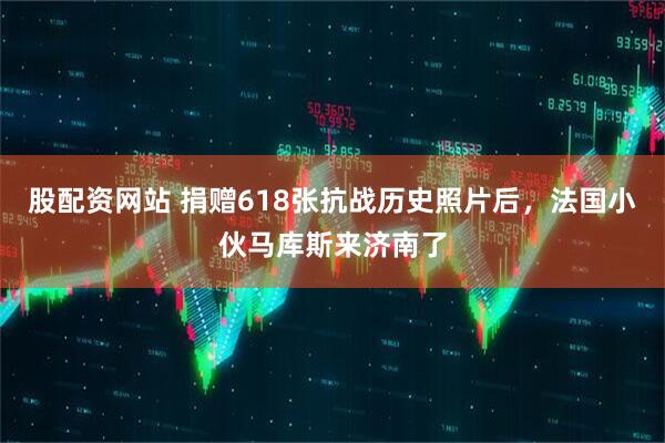 股配资网站 捐赠618张抗战历史照片后，法国小伙马库斯来济南了