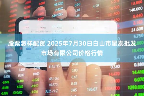 股票怎样配资 2025年7月30日白山市星泰批发市场有限公司价格行情