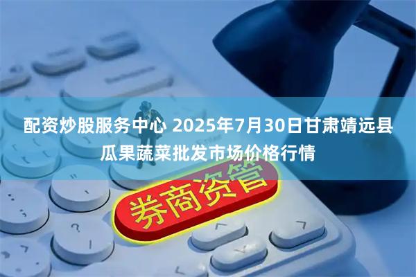 配资炒股服务中心 2025年7月30日甘肃靖远县瓜果蔬菜批发市场价格行情