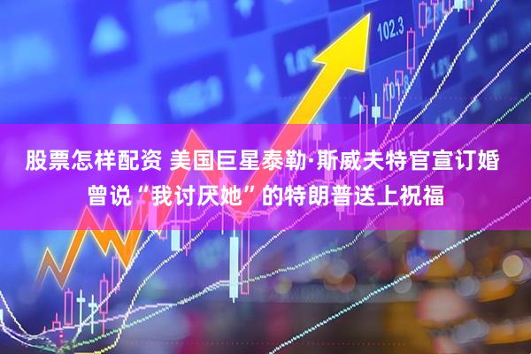 股票怎样配资 美国巨星泰勒·斯威夫特官宣订婚 曾说“我讨厌她”的特朗普送上祝福