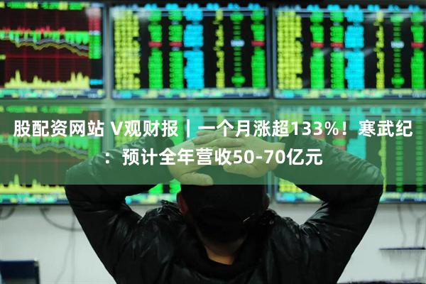 股配资网站 V观财报｜一个月涨超133%！寒武纪：预计全年营收50-70亿元