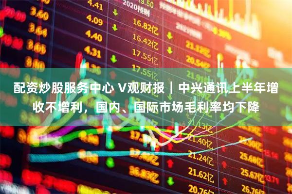 配资炒股服务中心 V观财报｜中兴通讯上半年增收不增利，国内、国际市场毛利率均下降