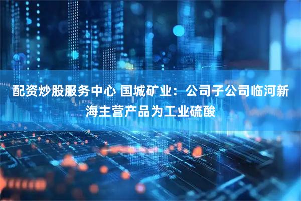 配资炒股服务中心 国城矿业：公司子公司临河新海主营产品为工业硫酸