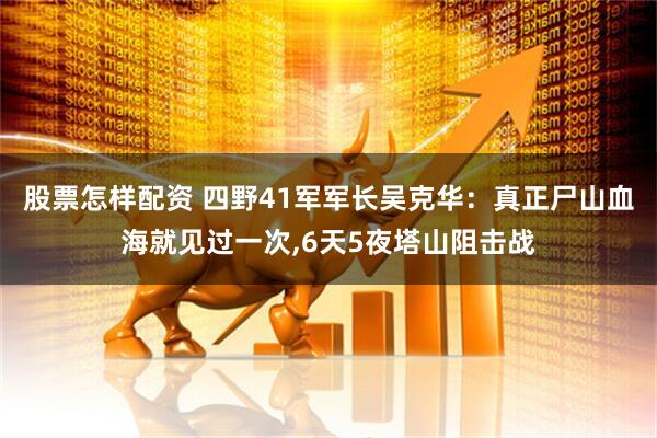 股票怎样配资 四野41军军长吴克华：真正尸山血海就见过一次,6天5夜塔山阻击战