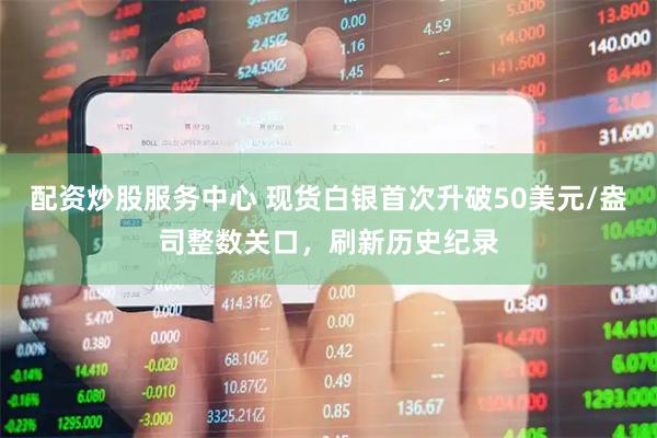 配资炒股服务中心 现货白银首次升破50美元/盎司整数关口，刷新历史纪录