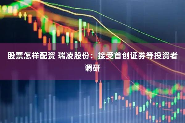 股票怎样配资 瑞凌股份：接受首创证券等投资者调研