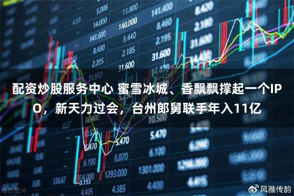 配资炒股服务中心 蜜雪冰城、香飘飘撑起一个IPO，新天力过会，台州郎舅联手年入11亿