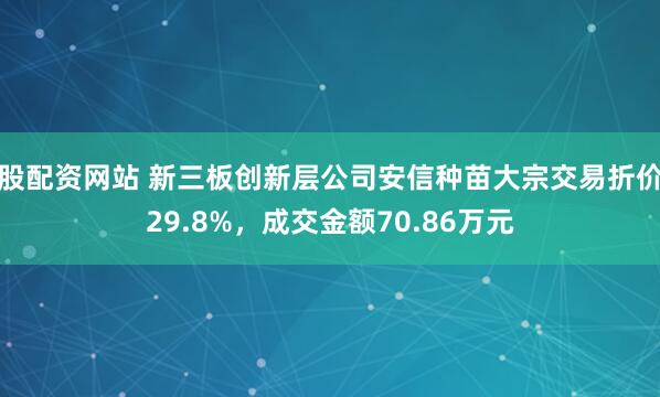 股配资网站 新三板创新层公司安信种苗大宗交易折价29.8%，成交金额70.86万元