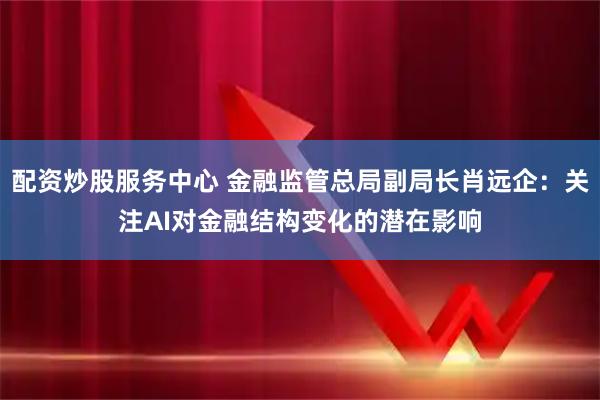配资炒股服务中心 金融监管总局副局长肖远企：关注AI对金融结构变化的潜在影响