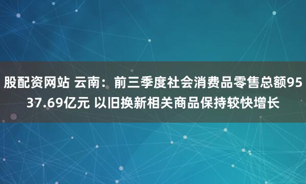 股配资网站 云南：前三季度社会消费品零售总额9537.69亿元 以旧换新相关商品保持较快增长