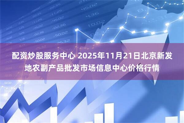 配资炒股服务中心 2025年11月21日北京新发地农副产品批发市场信息中心价格行情