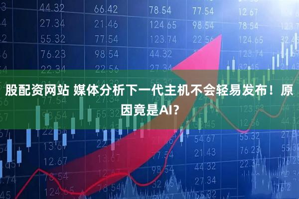 股配资网站 媒体分析下一代主机不会轻易发布！原因竟是AI？
